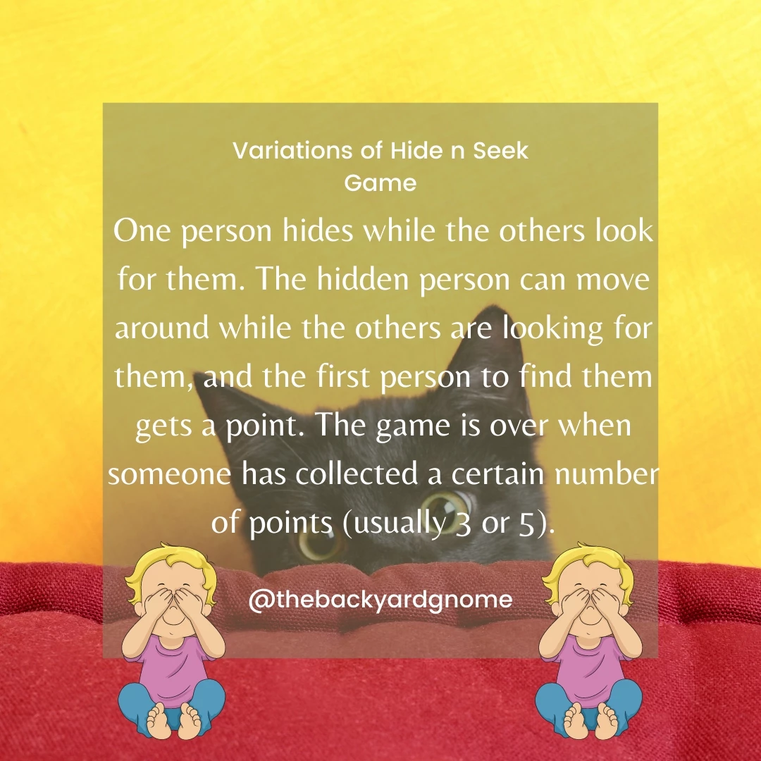 One person hides while the others look for them. The hidden person can move around while the others are looking for them, and the first person to find them gets a point. The game is over when someone has collected a certain number of points (usually 3 or 5).