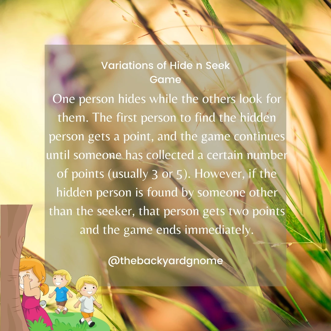 One person hides while the others look for them. The first person to find the hidden person gets a point, and the game continues until someone has collected a certain number of points (usually 3 or 5). However, if the hidden person is found by someone other than the seeker, that person gets two points and the game ends immediately.